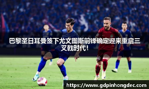 巴黎圣日耳曼签下尤文图斯前锋确定迎来重启三叉戟时代！